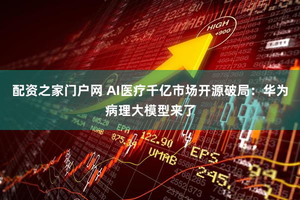 配资之家门户网 AI医疗千亿市场开源破局：华为病理大模型来了