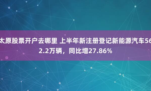 太原股票开户去哪里 上半年新注册登记新能源汽车562.2万辆，同比增27.86%