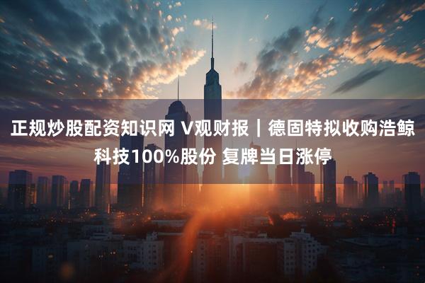 正规炒股配资知识网 V观财报｜德固特拟收购浩鲸科技100%股份 复牌当日涨停