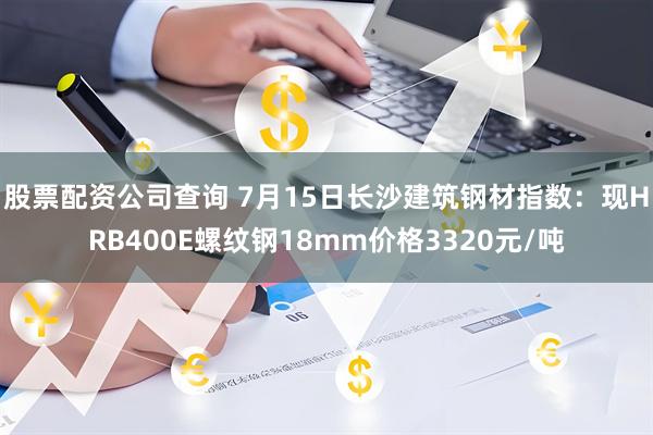 股票配资公司查询 7月15日长沙建筑钢材指数：现HRB400E螺纹钢18mm价格3320元/吨