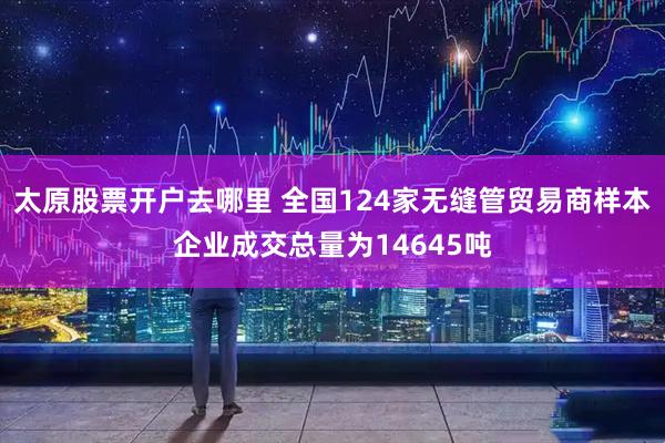 太原股票开户去哪里 全国124家无缝管贸易商样本企业成交总量为14645吨