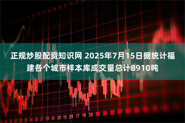 正规炒股配资知识网 2025年7月15日据统计福建各个城市样本库成交量总计8910吨