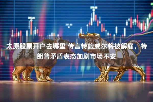 太原股票开户去哪里 传言特鲍威尔将被解雇，特朗普矛盾表态加剧市场不安