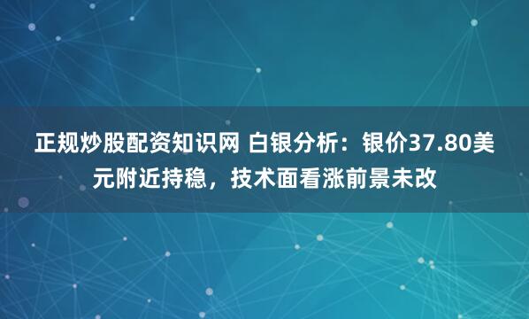正规炒股配资知识网 白银分析：银价37.80美元附近持稳，技术面看涨前景未改
