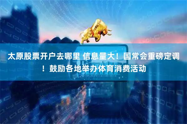 太原股票开户去哪里 信息量大！国常会重磅定调！鼓励各地举办体育消费活动