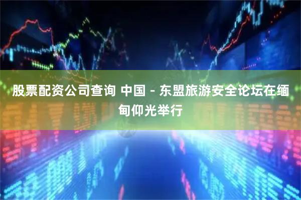 股票配资公司查询 中国－东盟旅游安全论坛在缅甸仰光举行