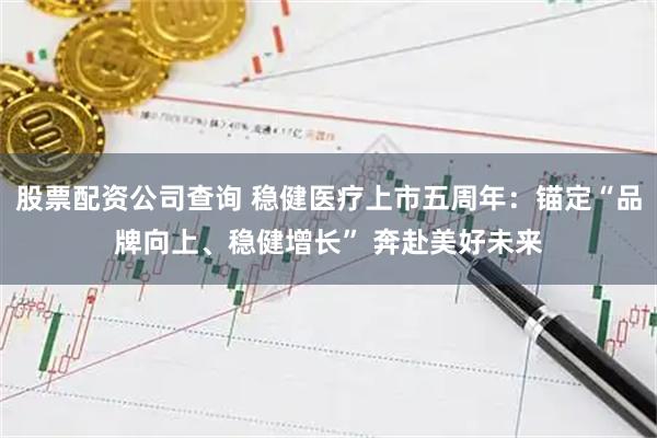 股票配资公司查询 稳健医疗上市五周年：锚定“品牌向上、稳健增长” 奔赴美好未来