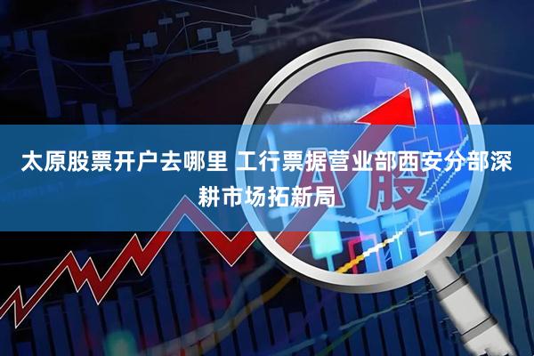 太原股票开户去哪里 工行票据营业部西安分部深耕市场拓新局
