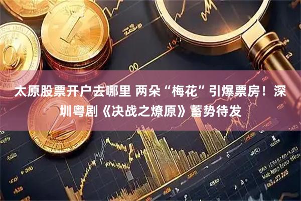 太原股票开户去哪里 两朵“梅花”引爆票房！深圳粤剧《决战之燎原》蓄势待发