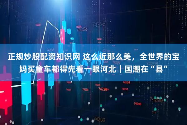 正规炒股配资知识网 这么近那么美，全世界的宝妈买童车都得先看一眼河北｜国潮在“县”