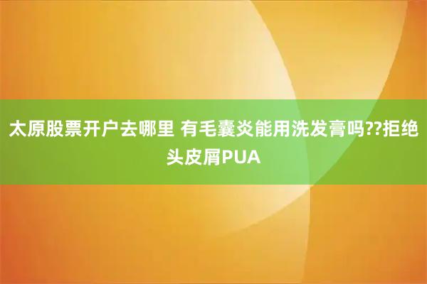太原股票开户去哪里 有毛囊炎能用洗发膏吗??拒绝头皮屑PUA