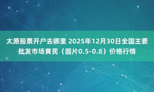 太原股票开户去哪里 2025年12月30日全国主要批发市场黄芪（圆片0.5-0.8）价格行情