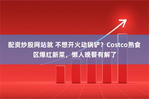配资炒股网站就 不想开火动锅铲？Costco熟食区爆红新菜，懒人晚餐有解了