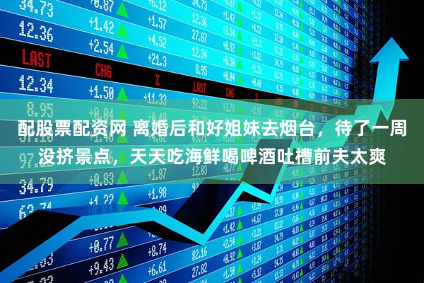 配股票配资网 离婚后和好姐妹去烟台，待了一周没挤景点，天天吃海鲜喝啤酒吐槽前夫太爽