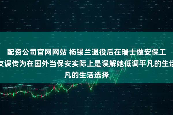 配资公司官网网站 杨锡兰退役后在瑞士做安保工作网友误传为在国外当保安实际上是误解她低调平凡的生活选择