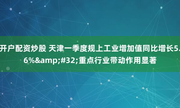 开户配资炒股 天津一季度规上工业增加值同比增长5.6% 重点行业带动作用显著