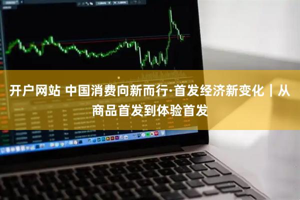 开户网站 中国消费向新而行·首发经济新变化｜从商品首发到体验首发