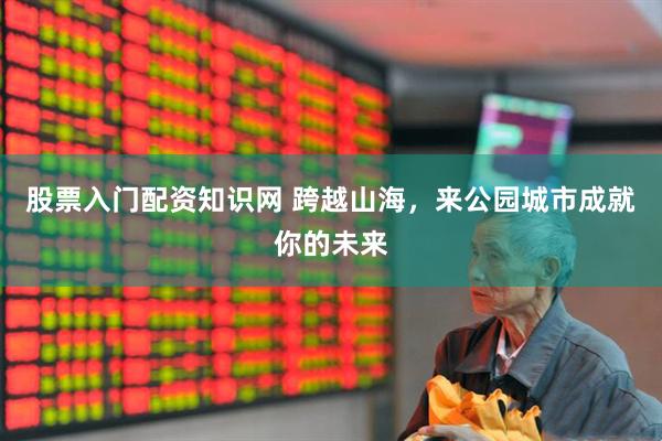 股票入门配资知识网 跨越山海，来公园城市成就你的未来