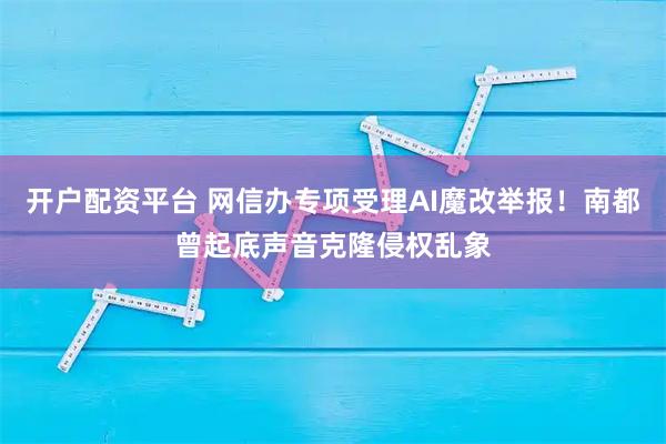开户配资平台 网信办专项受理AI魔改举报！南都曾起底声音克隆侵权乱象