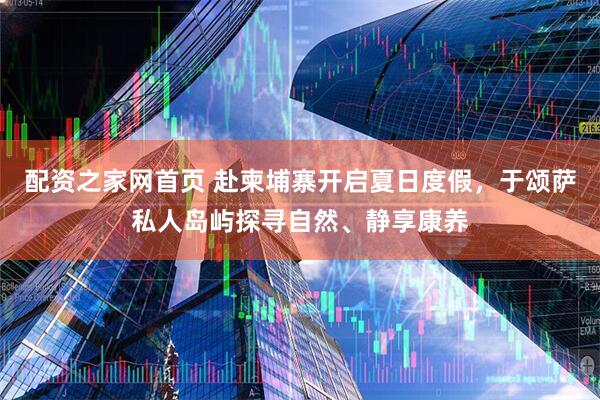 配资之家网首页 赴柬埔寨开启夏日度假，于颂萨私人岛屿探寻自然、静享康养