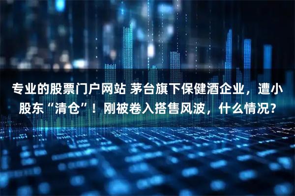 专业的股票门户网站 茅台旗下保健酒企业，遭小股东“清仓”！刚被卷入搭售风波，什么情况？