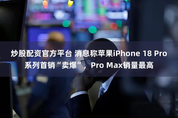 炒股配资官方平台 消息称苹果iPhone 18 Pro系列首销“卖爆”，Pro Max销量最高