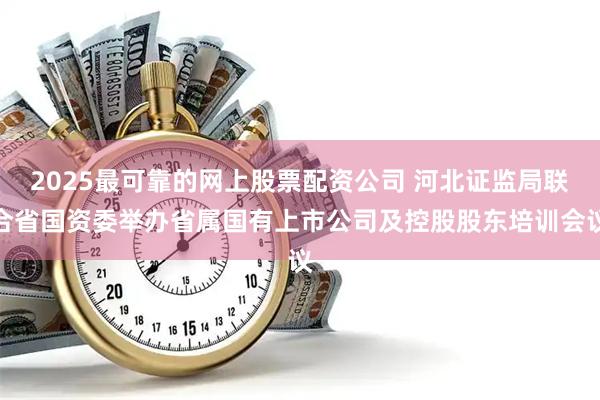 2025最可靠的网上股票配资公司 河北证监局联合省国资委举办省属国有上市公司及控股股东培训会议